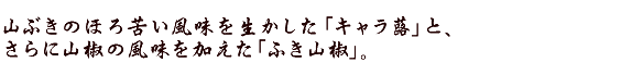 山ぶきのほろ苦い風味を生かした「キャラ蕗」と、さらに山椒の風味を加えた「ふき山椒」。